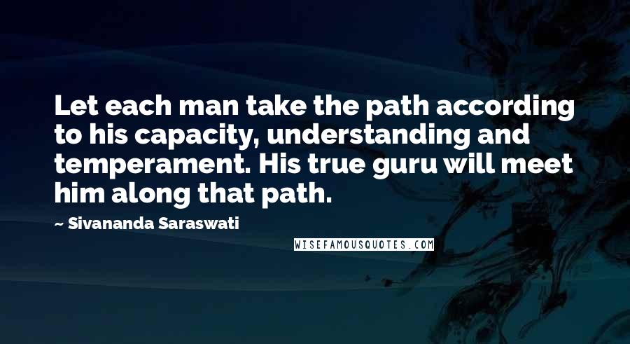 Sivananda Saraswati Quotes: Let each man take the path according to his capacity, understanding and temperament. His true guru will meet him along that path.