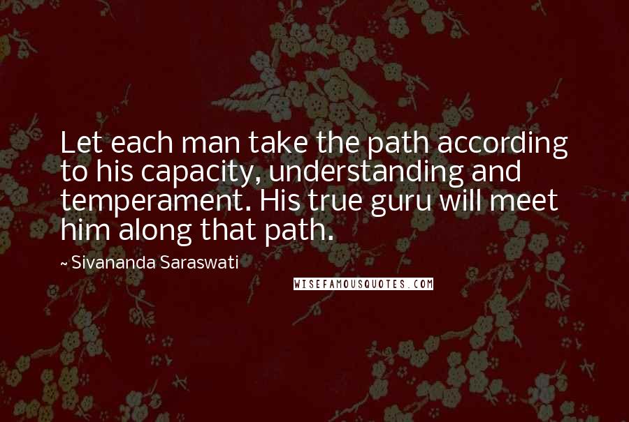 Sivananda Saraswati Quotes: Let each man take the path according to his capacity, understanding and temperament. His true guru will meet him along that path.