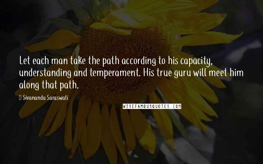 Sivananda Saraswati Quotes: Let each man take the path according to his capacity, understanding and temperament. His true guru will meet him along that path.