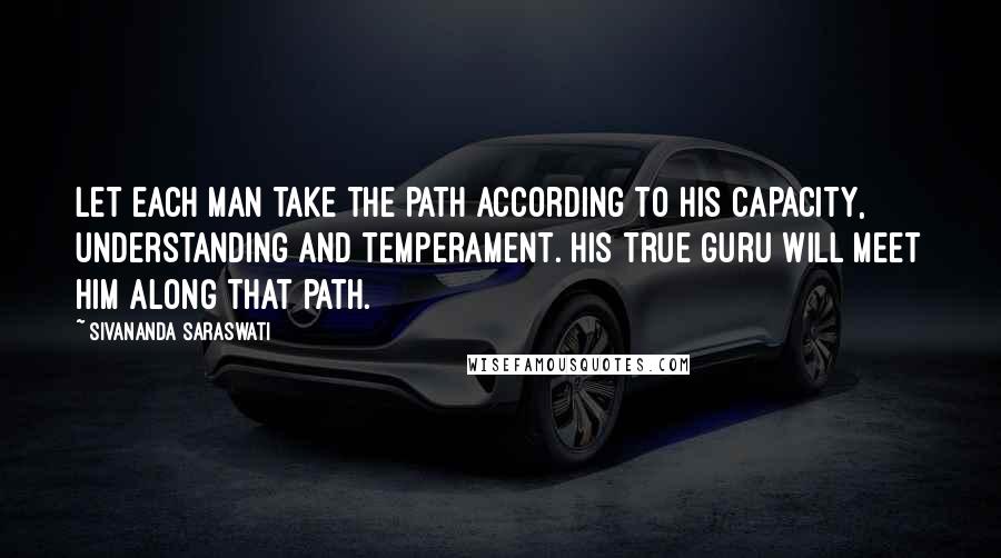 Sivananda Saraswati Quotes: Let each man take the path according to his capacity, understanding and temperament. His true guru will meet him along that path.