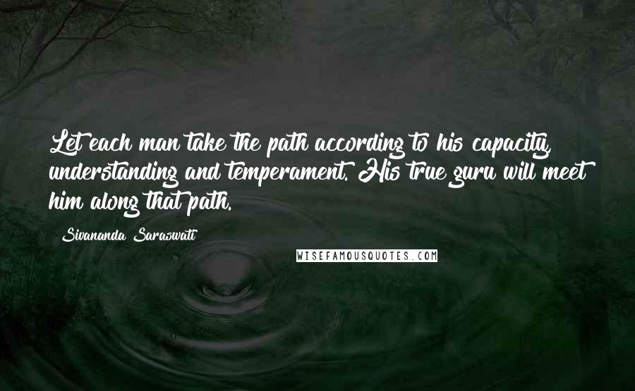 Sivananda Saraswati Quotes: Let each man take the path according to his capacity, understanding and temperament. His true guru will meet him along that path.