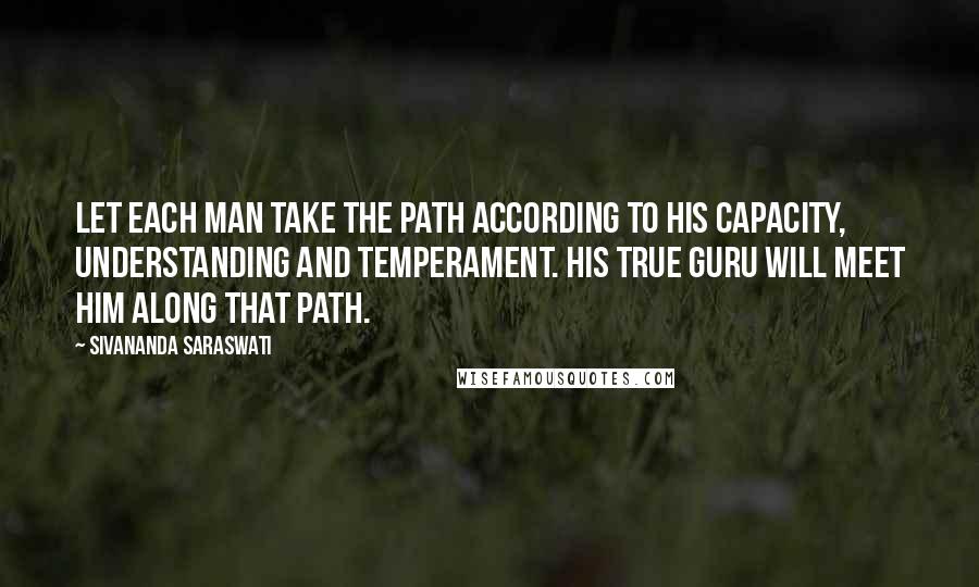 Sivananda Saraswati Quotes: Let each man take the path according to his capacity, understanding and temperament. His true guru will meet him along that path.