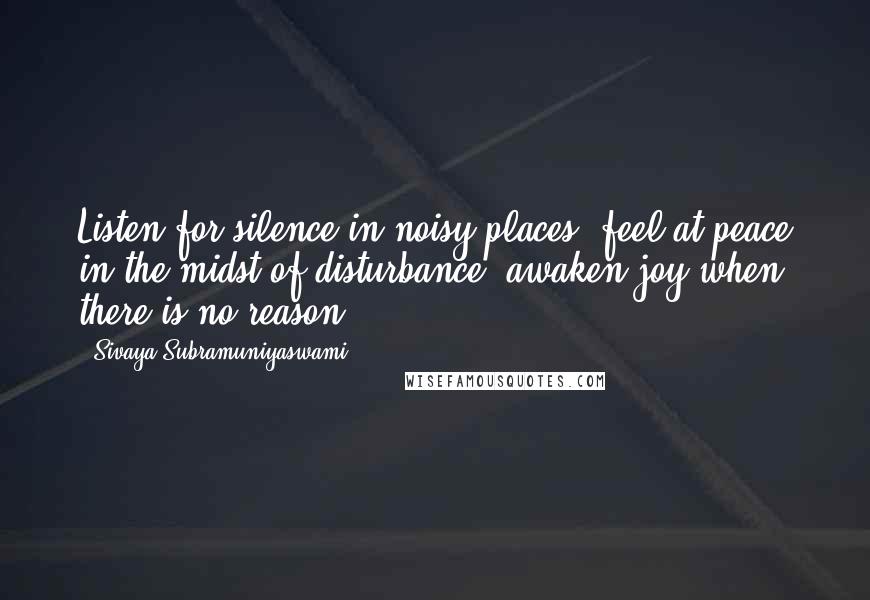 Sivaya Subramuniyaswami Quotes: Listen for silence in noisy places; feel at peace in the midst of disturbance; awaken joy when there is no reason.