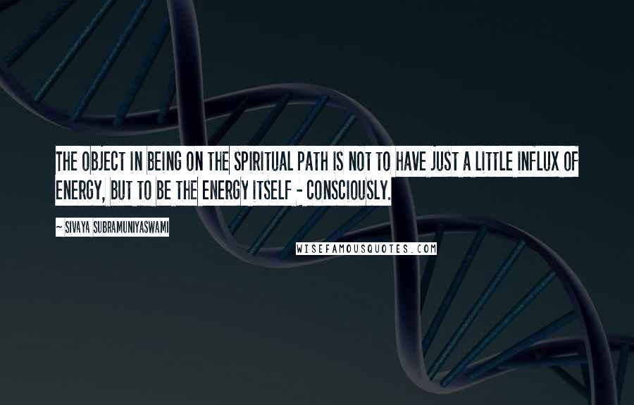 Sivaya Subramuniyaswami Quotes: The object in being on the spiritual path is not to have just a little influx of energy, but to be the energy itself - consciously.