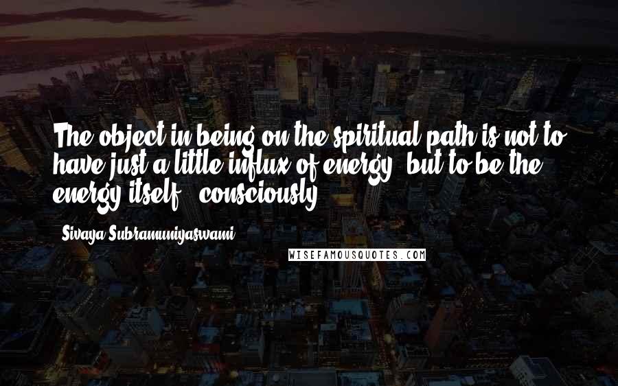 Sivaya Subramuniyaswami Quotes: The object in being on the spiritual path is not to have just a little influx of energy, but to be the energy itself - consciously.