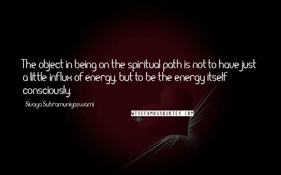 Sivaya Subramuniyaswami Quotes: The object in being on the spiritual path is not to have just a little influx of energy, but to be the energy itself - consciously.