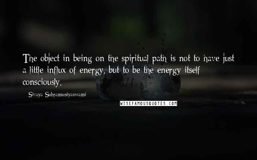 Sivaya Subramuniyaswami Quotes: The object in being on the spiritual path is not to have just a little influx of energy, but to be the energy itself - consciously.