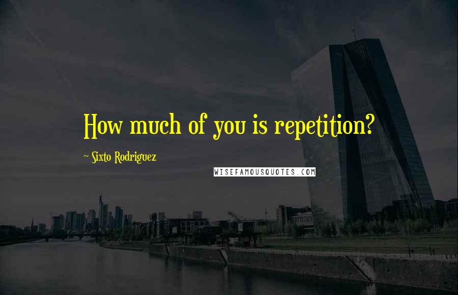 Sixto Rodriguez Quotes: How much of you is repetition?