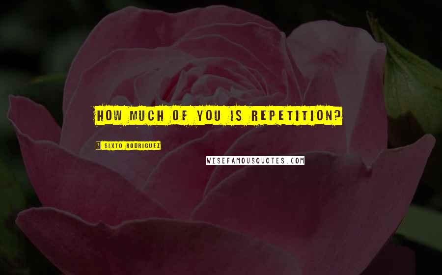 Sixto Rodriguez Quotes: How much of you is repetition?