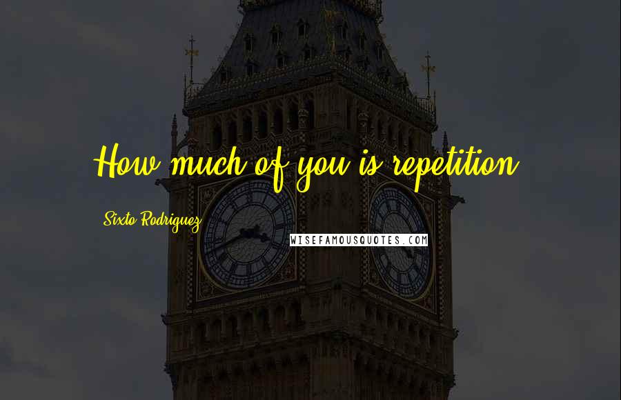 Sixto Rodriguez Quotes: How much of you is repetition?