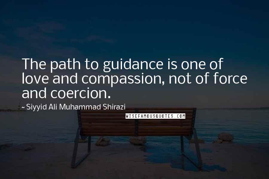 Siyyid Ali Muhammad Shirazi Quotes: The path to guidance is one of love and compassion, not of force and coercion.