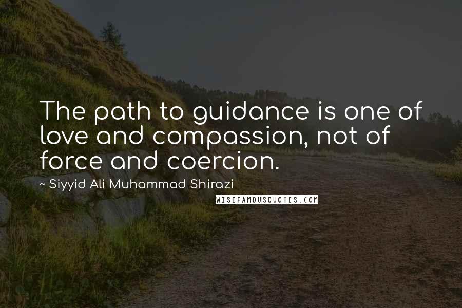 Siyyid Ali Muhammad Shirazi Quotes: The path to guidance is one of love and compassion, not of force and coercion.