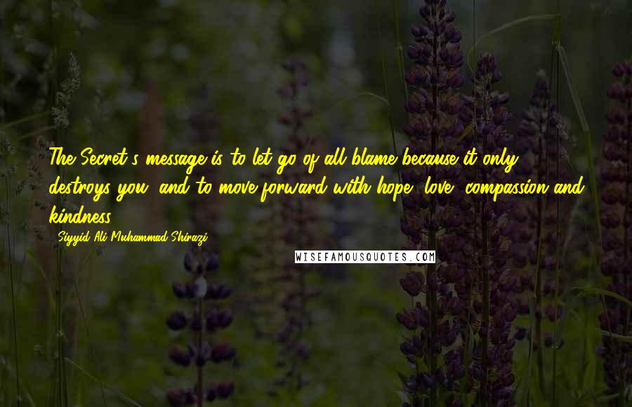 Siyyid Ali Muhammad Shirazi Quotes: The Secret's message is to let go of all blame because it only destroys you, and to move forward with hope, love, compassion and kindness.