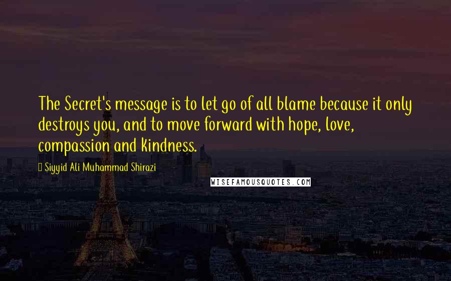 Siyyid Ali Muhammad Shirazi Quotes: The Secret's message is to let go of all blame because it only destroys you, and to move forward with hope, love, compassion and kindness.