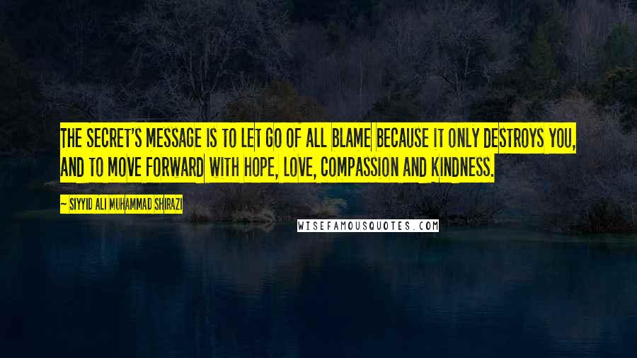 Siyyid Ali Muhammad Shirazi Quotes: The Secret's message is to let go of all blame because it only destroys you, and to move forward with hope, love, compassion and kindness.