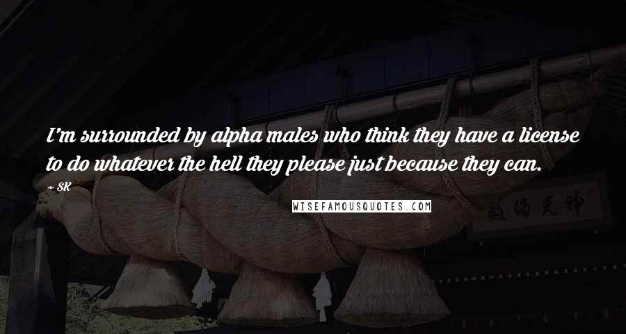 SK Quotes: I'm surrounded by alpha males who think they have a license to do whatever the hell they please just because they can.