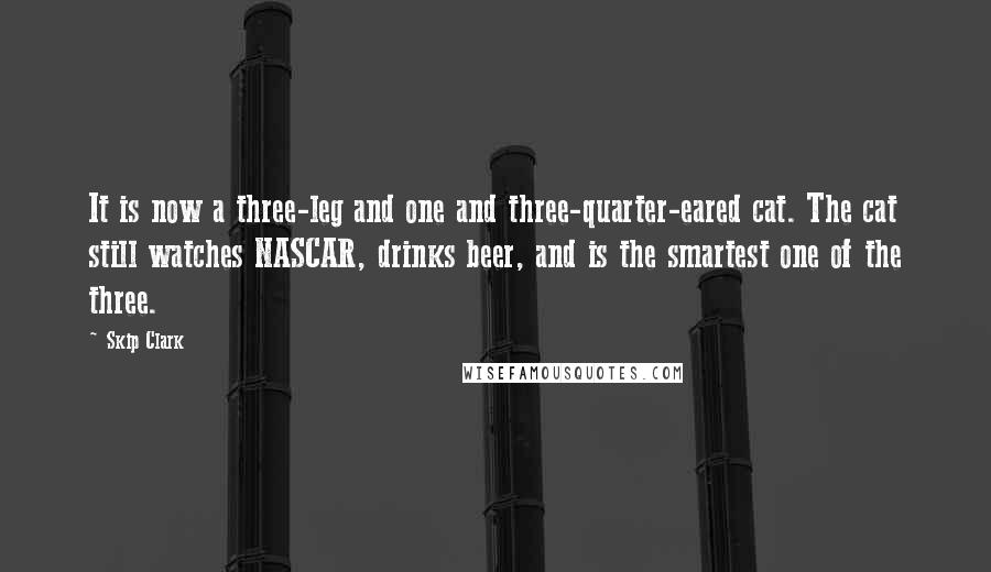 Skip Clark Quotes: It is now a three-leg and one and three-quarter-eared cat. The cat still watches NASCAR, drinks beer, and is the smartest one of the three.