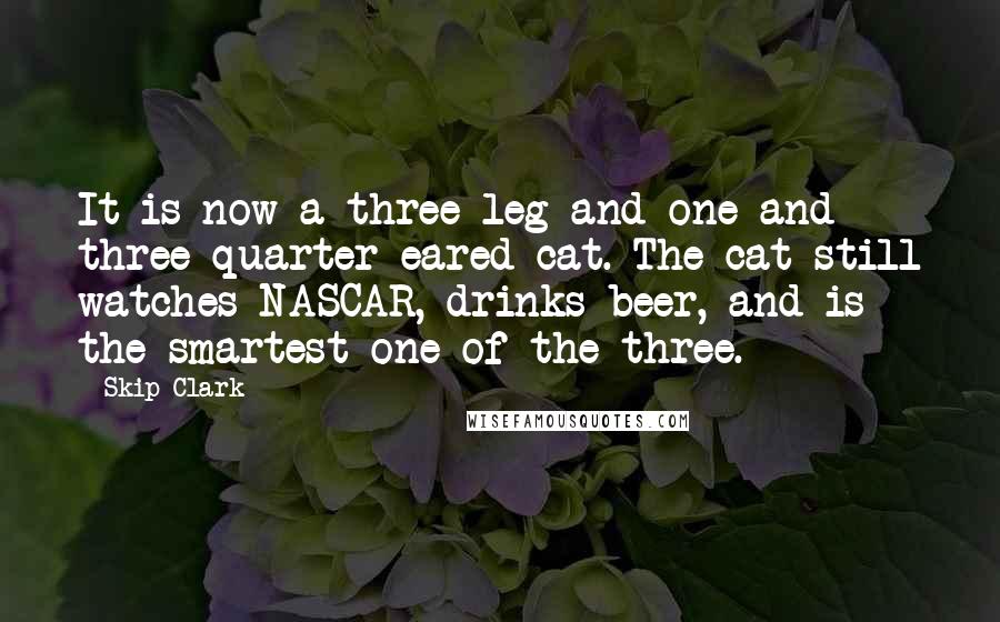 Skip Clark Quotes: It is now a three-leg and one and three-quarter-eared cat. The cat still watches NASCAR, drinks beer, and is the smartest one of the three.