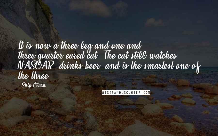 Skip Clark Quotes: It is now a three-leg and one and three-quarter-eared cat. The cat still watches NASCAR, drinks beer, and is the smartest one of the three.