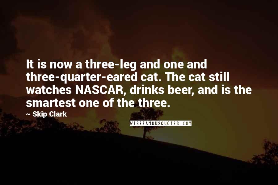 Skip Clark Quotes: It is now a three-leg and one and three-quarter-eared cat. The cat still watches NASCAR, drinks beer, and is the smartest one of the three.