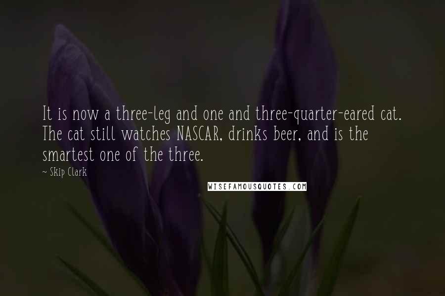 Skip Clark Quotes: It is now a three-leg and one and three-quarter-eared cat. The cat still watches NASCAR, drinks beer, and is the smartest one of the three.