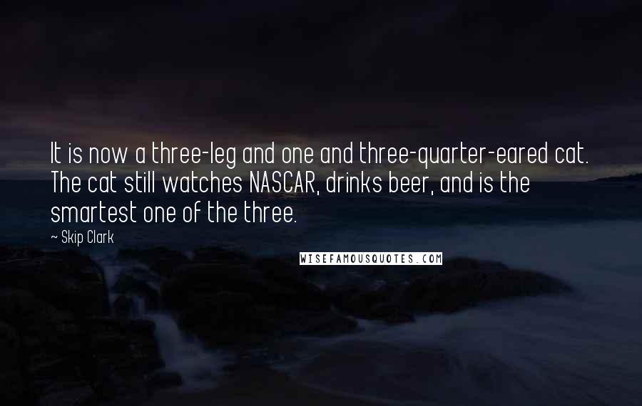 Skip Clark Quotes: It is now a three-leg and one and three-quarter-eared cat. The cat still watches NASCAR, drinks beer, and is the smartest one of the three.