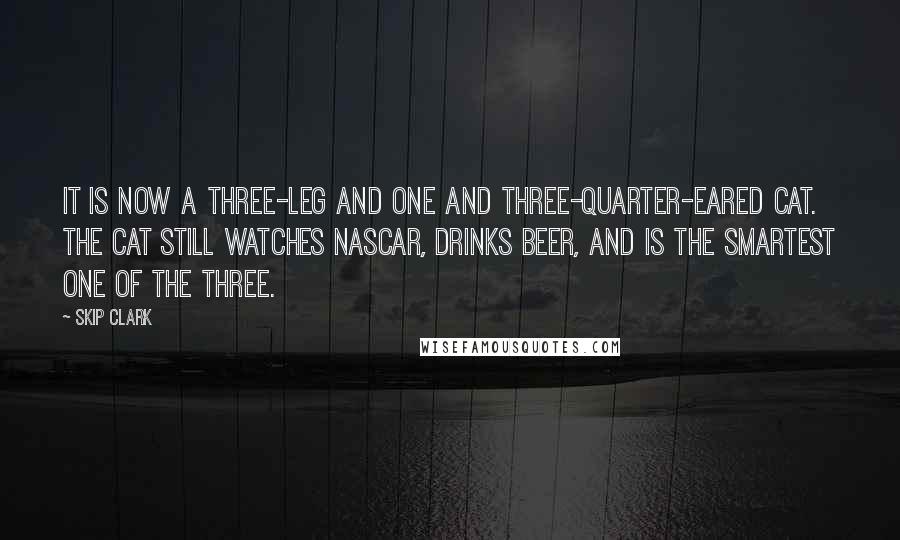 Skip Clark Quotes: It is now a three-leg and one and three-quarter-eared cat. The cat still watches NASCAR, drinks beer, and is the smartest one of the three.