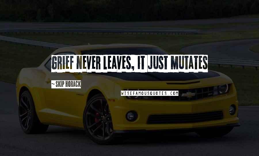 Skip Horack Quotes: grief never leaves, it just mutates