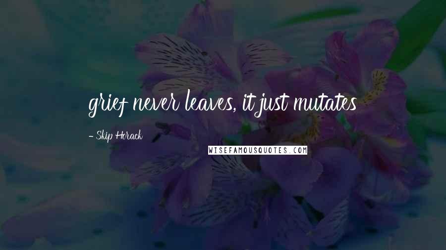 Skip Horack Quotes: grief never leaves, it just mutates