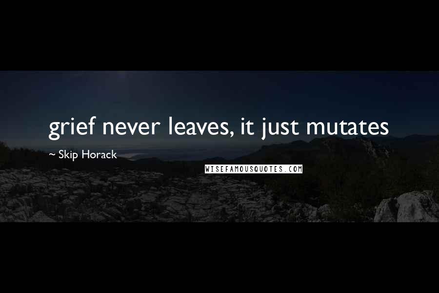 Skip Horack Quotes: grief never leaves, it just mutates