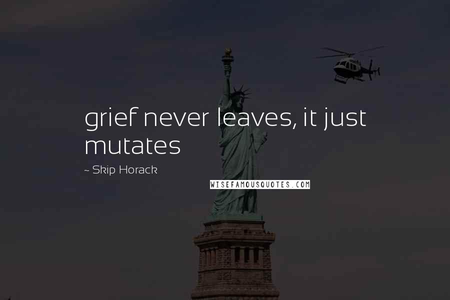 Skip Horack Quotes: grief never leaves, it just mutates