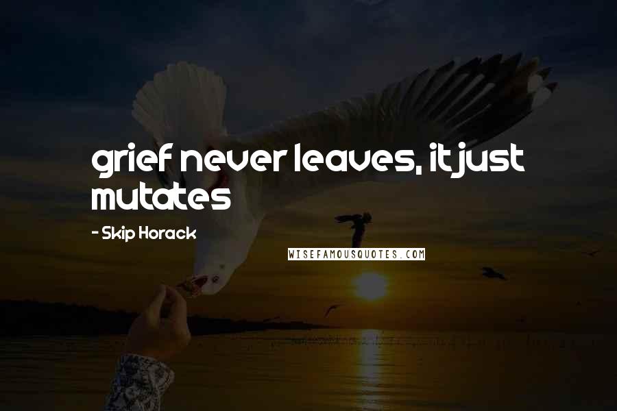 Skip Horack Quotes: grief never leaves, it just mutates