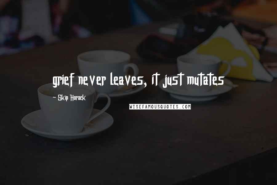 Skip Horack Quotes: grief never leaves, it just mutates