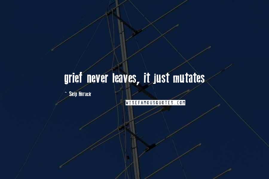 Skip Horack Quotes: grief never leaves, it just mutates