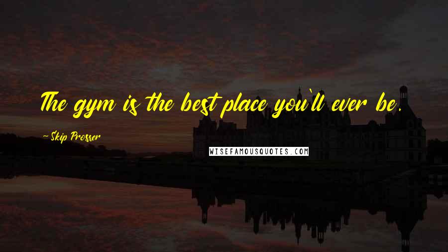 Skip Prosser Quotes: The gym is the best place you'll ever be.