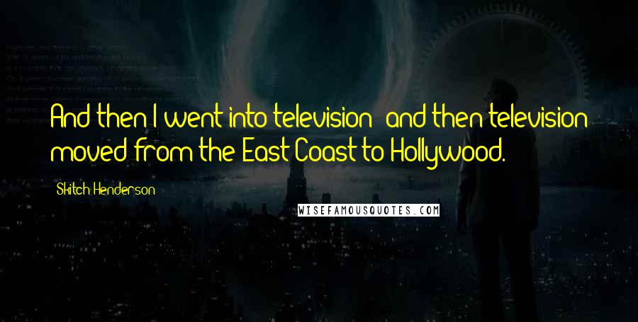 Skitch Henderson Quotes: And then I went into television; and then television moved from the East Coast to Hollywood.