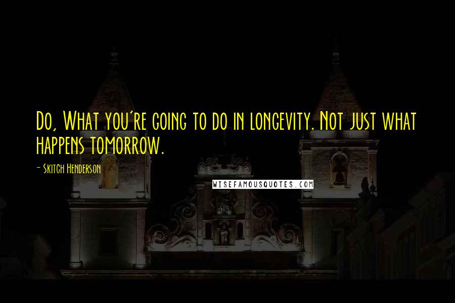 Skitch Henderson Quotes: Do, What you're going to do in longevity. Not just what happens tomorrow.