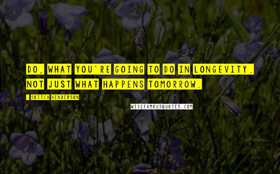 Skitch Henderson Quotes: Do, What you're going to do in longevity. Not just what happens tomorrow.