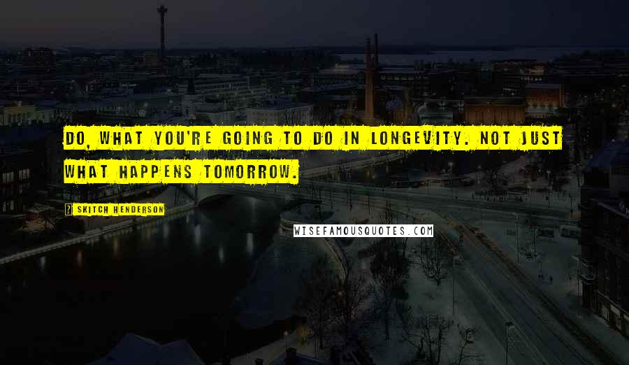 Skitch Henderson Quotes: Do, What you're going to do in longevity. Not just what happens tomorrow.