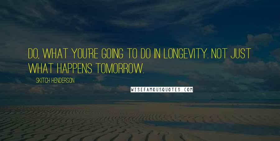 Skitch Henderson Quotes: Do, What you're going to do in longevity. Not just what happens tomorrow.