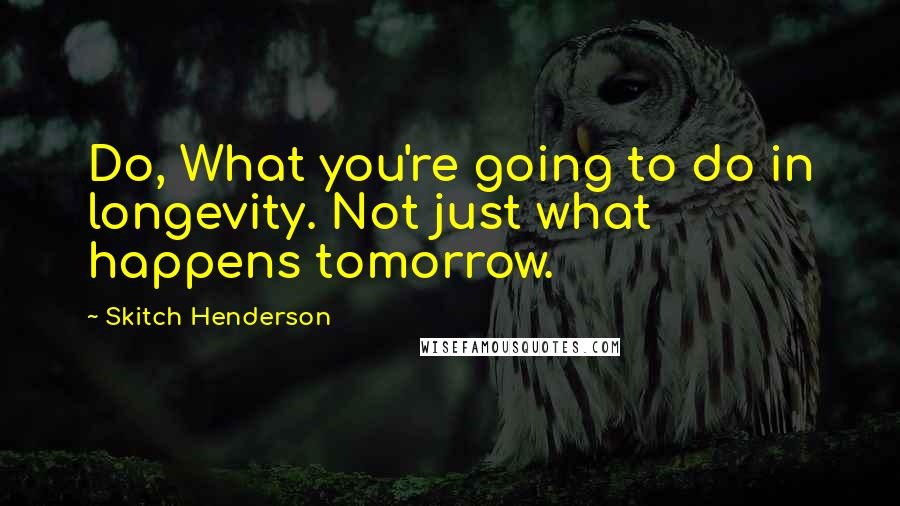 Skitch Henderson Quotes: Do, What you're going to do in longevity. Not just what happens tomorrow.