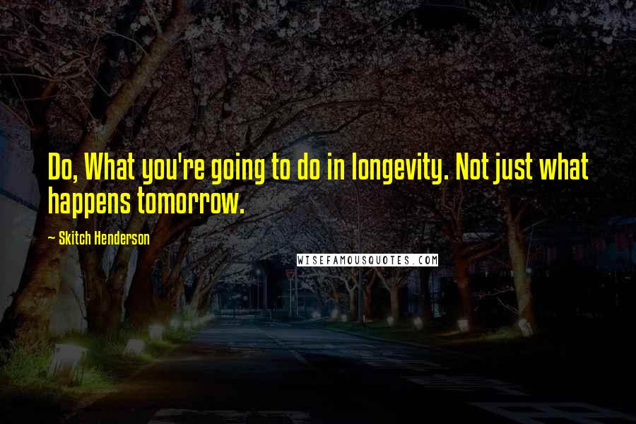 Skitch Henderson Quotes: Do, What you're going to do in longevity. Not just what happens tomorrow.