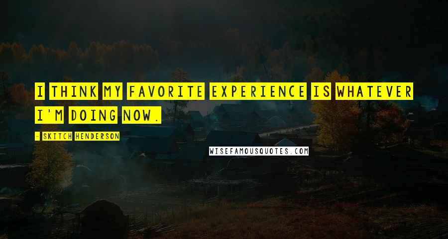 Skitch Henderson Quotes: I think my favorite experience is whatever I'm doing now.