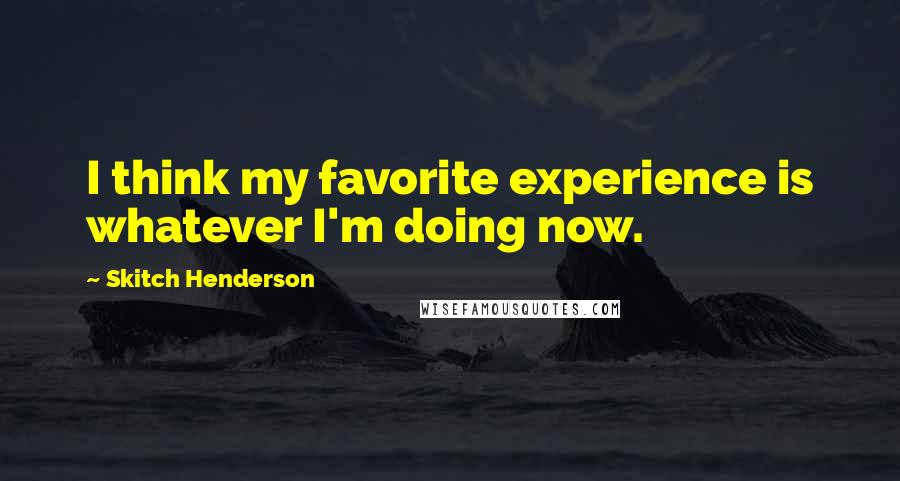 Skitch Henderson Quotes: I think my favorite experience is whatever I'm doing now.