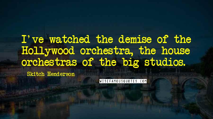 Skitch Henderson Quotes: I've watched the demise of the Hollywood orchestra, the house orchestras of the big studios.