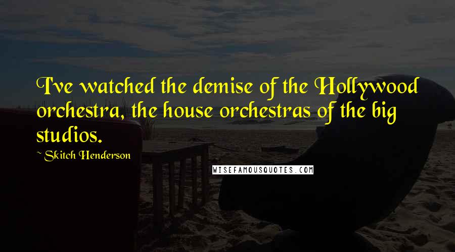 Skitch Henderson Quotes: I've watched the demise of the Hollywood orchestra, the house orchestras of the big studios.
