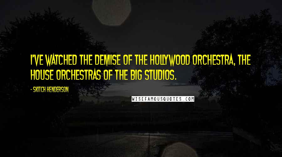 Skitch Henderson Quotes: I've watched the demise of the Hollywood orchestra, the house orchestras of the big studios.