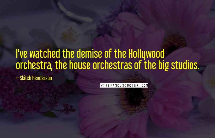 Skitch Henderson Quotes: I've watched the demise of the Hollywood orchestra, the house orchestras of the big studios.