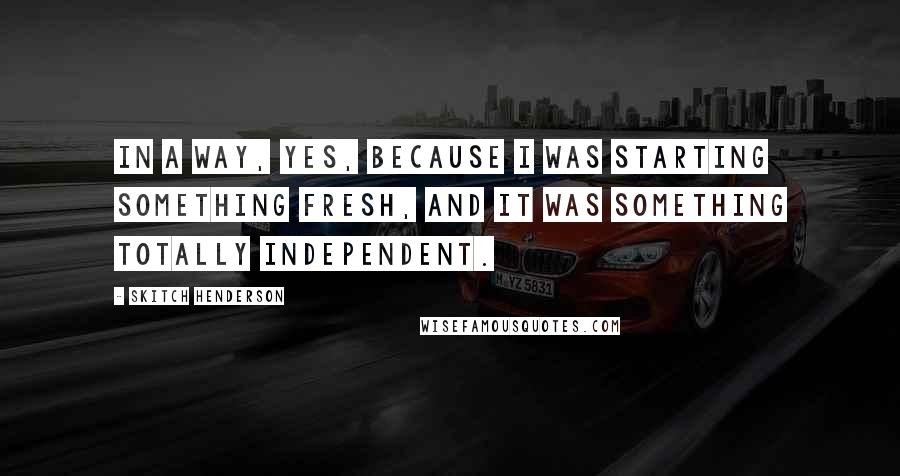 Skitch Henderson Quotes: In a way, yes, because I was starting something fresh, and it was something totally independent.