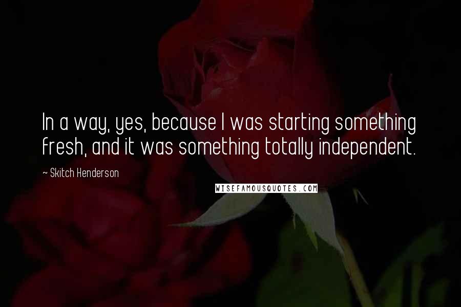 Skitch Henderson Quotes: In a way, yes, because I was starting something fresh, and it was something totally independent.